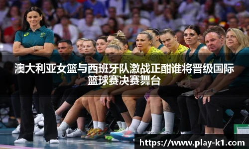 澳大利亚女篮与西班牙队激战正酣谁将晋级国际篮球赛决赛舞台