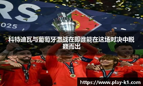 科特迪瓦与葡萄牙激战在即谁能在这场对决中脱颖而出
